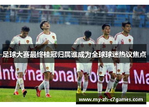 足球大赛最终桂冠归属谁成为全球球迷热议焦点