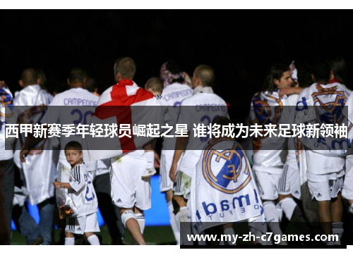 西甲新赛季年轻球员崛起之星 谁将成为未来足球新领袖