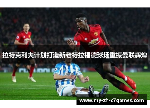 拉特克利夫计划打造新老特拉福德球场重振曼联辉煌